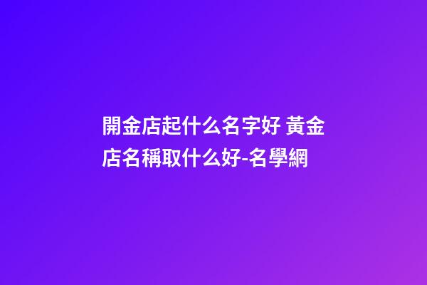 開金店起什么名字好 黃金店名稱取什么好-名學網